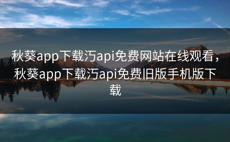秋葵app下载汅api免费网站在线观看，秋葵app下载汅api免费旧版手机版下载