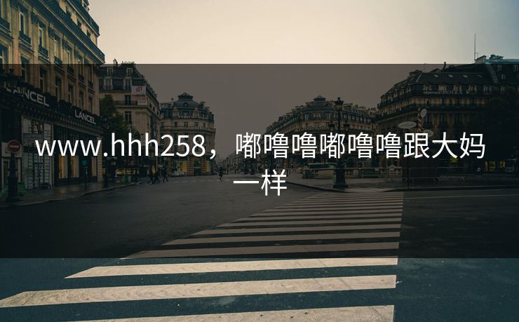 www.hhh258，嘟噜噜嘟噜噜跟大妈一样