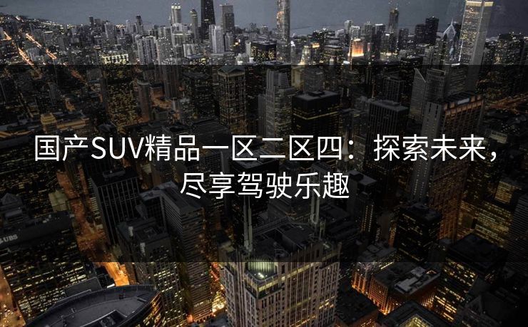 国产SUV精品一区二区四：探索未来，尽享驾驶乐趣