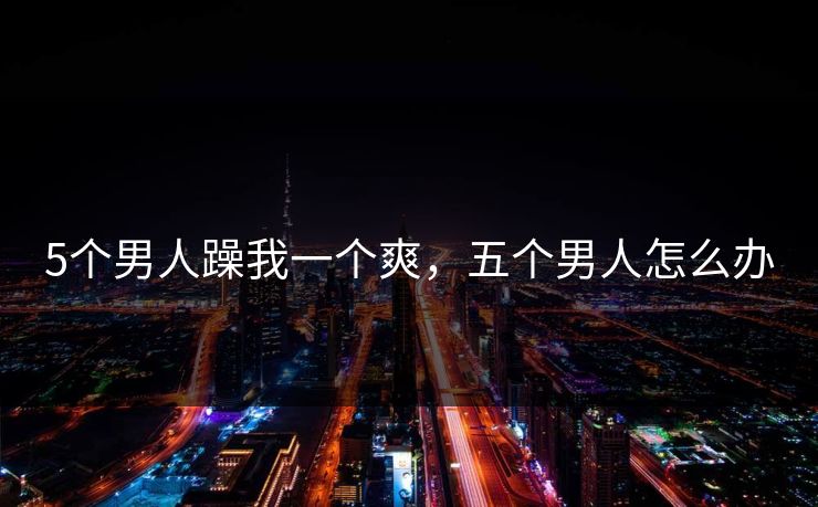 5个男人躁我一个爽,五个男人怎么办 第1张 5个男人躁我一个爽,五个男人怎么办 第1张