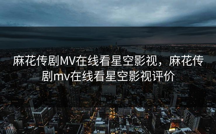 麻花传剧MV在线看星空影视，麻花传剧mv在线看星空影视评价