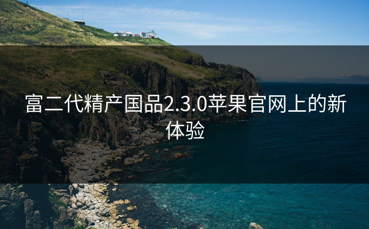 富二代精产国品2.3.0苹果官网上的新体验