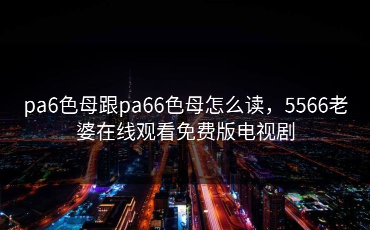 pa6色母跟pa66色母怎么读,5566老婆在线观看免费版电视剧 pa6色母跟pa66色母怎么读,5566老婆在线观看免费版电视剧