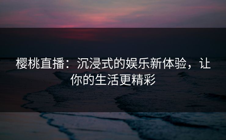 樱桃直播：沉浸式的娱乐新体验，让你的生活更精彩