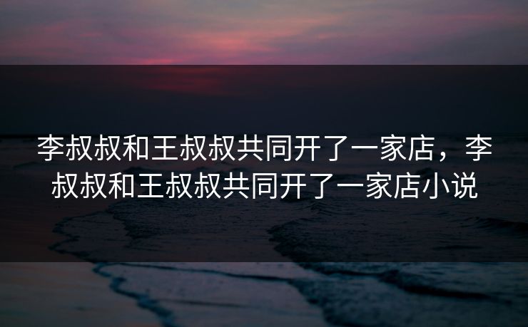 李叔叔和王叔叔共同开了一家店,李叔叔和王叔叔共同开了一家店小说 李叔叔和王叔叔共同开了一家店,李叔叔和王叔叔共同开了一家店小说