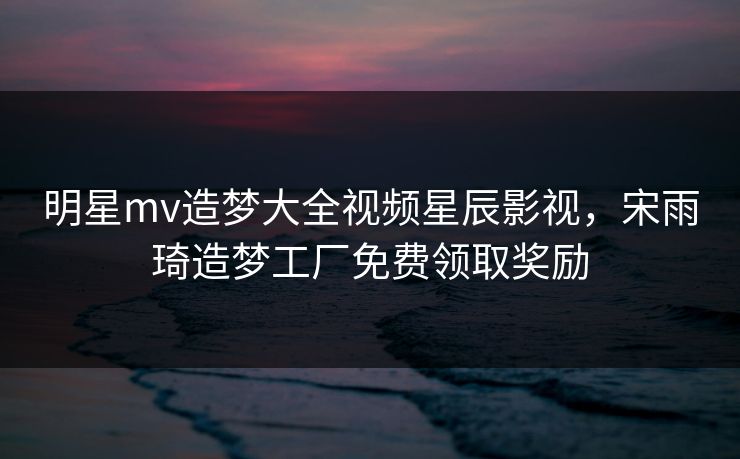 明星mv造梦大全视频星辰影视,宋雨琦造梦工厂免费领取奖励 明星mv造梦大全视频星辰影视,宋雨琦造梦工厂免费领取奖励