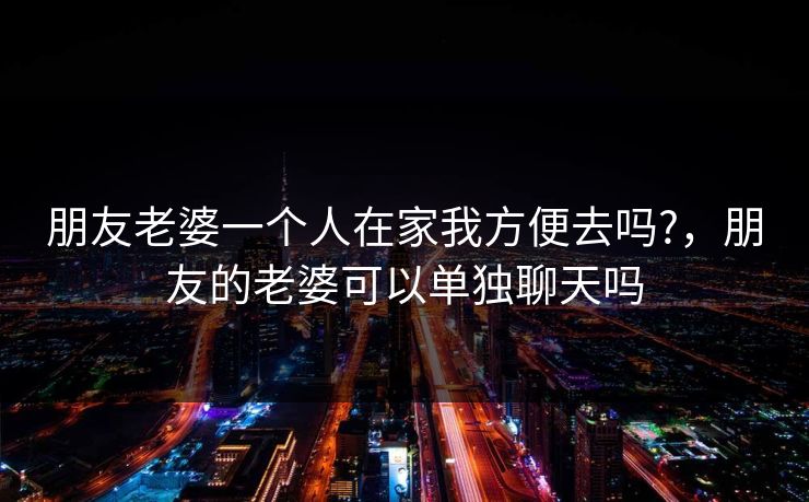 朋友老婆一个人在家我方便去吗?，朋友的老婆可以单独聊天吗