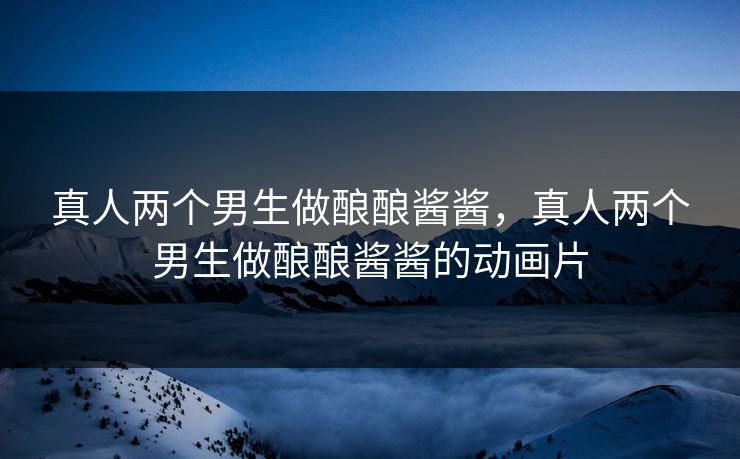 真人两个男生做酿酿酱酱,真人两个男生做酿酿酱酱的动画片 真人两个男生做酿酿酱酱,真人两个男生做酿酿酱酱的动画片
