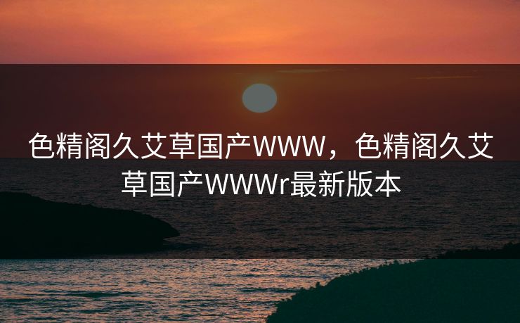 色精阁久艾草国产WWW,色精阁久艾草国产WWWr最新版本 色精阁久艾草国产WWW,色精阁久艾草国产WWWr最新版本