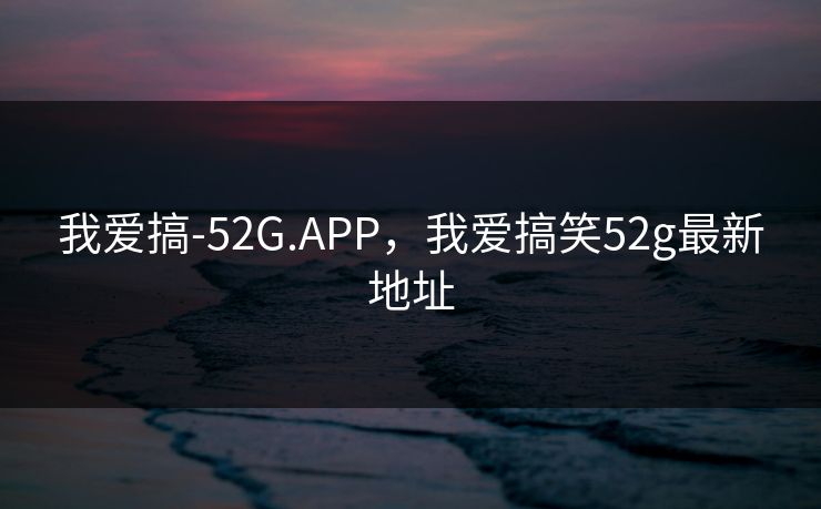 我爱搞-52G.APP，我爱搞笑52g最新地址