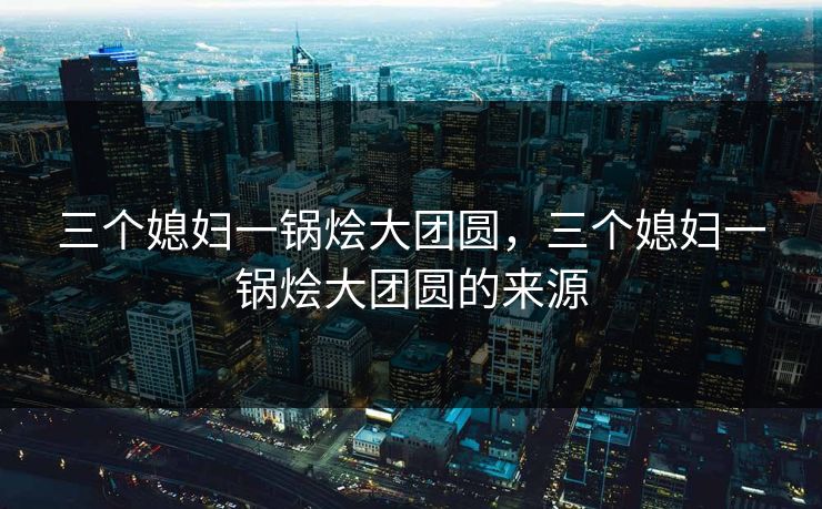 三个媳妇一锅烩大团圆,三个媳妇一锅烩大团圆的来源 三个媳妇一锅烩大团圆,三个媳妇一锅烩大团圆的来源