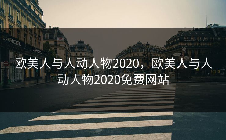 欧美人与人动人物2020,欧美人与人动人物2020免费网站 欧美人与人动人物2020,欧美人与人动人物2020免费网站