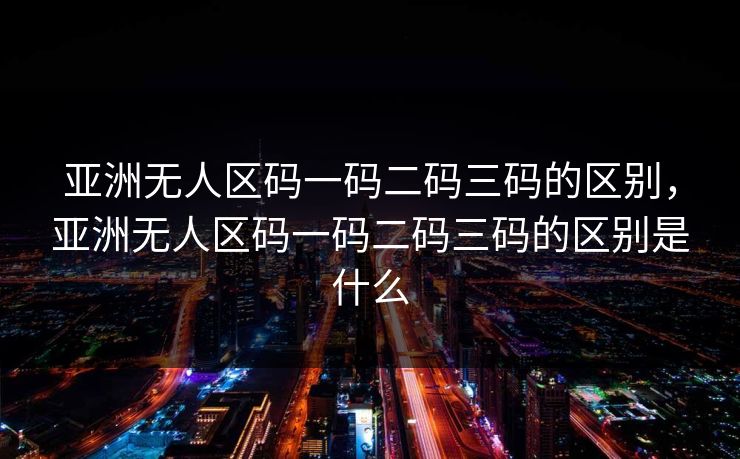 亚洲无人区码一码二码三码的区别,亚洲无人区码一码二码三码的区别是什么