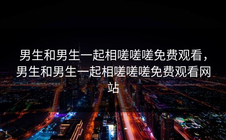 男生和男生一起相嗟嗟嗟免费观看,男生和男生一起相嗟嗟嗟免费观看网站 男生和男生一起相嗟嗟嗟免费观看,男生和男生一起相嗟嗟嗟免费观看网站