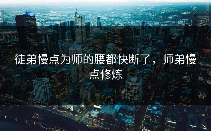 徒弟慢点为师的腰都快断了,师弟慢点修炼 徒弟慢点为师的腰都快断了,师弟慢点修炼