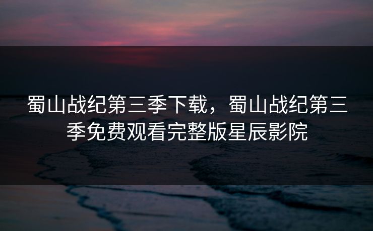 蜀山战纪第三季下载，蜀山战纪第三季免费观看完整版星辰影院