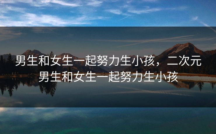 男生和女生一起努力生小孩,二次元男生和女生一起努力生小孩 男生和女生一起努力生小孩,二次元男生和女生一起努力生小孩