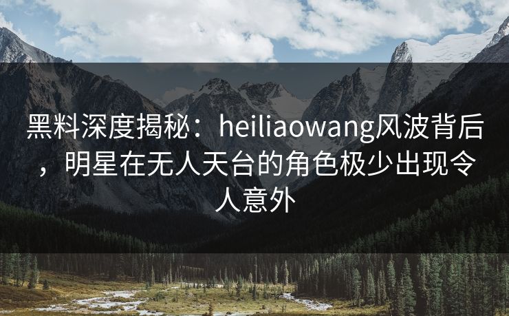 黑料深度揭秘：heiliaowang风波背后，明星在无人天台的角色极少出现令人意外