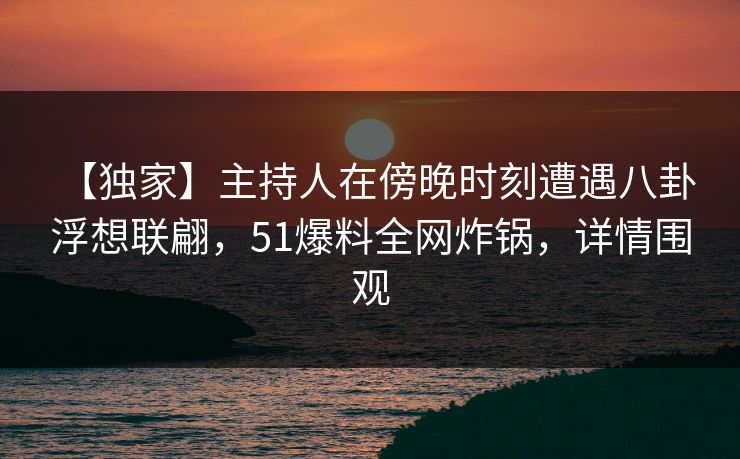 【独家】主持人在傍晚时刻遭遇八卦 浮想联翩，51爆料全网炸锅，详情围观
