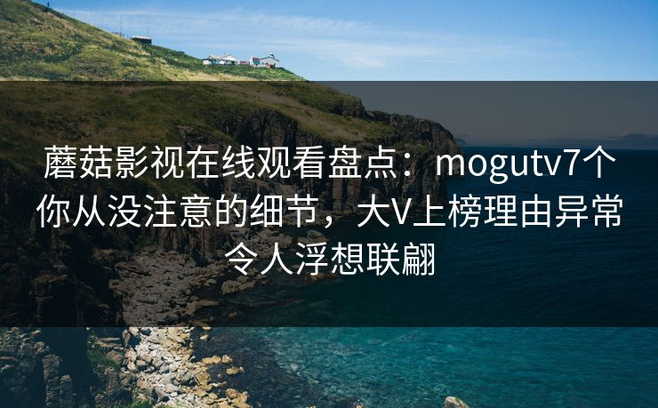 蘑菇影视在线观看盘点：mogutv7个你从没注意的细节，大V上榜理由异常令人浮想联翩