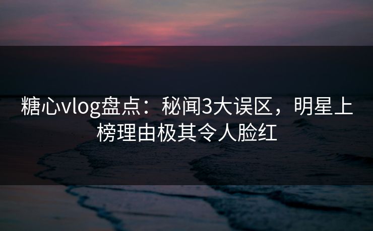 糖心vlog盘点：秘闻3大误区，明星上榜理由极其令人脸红
