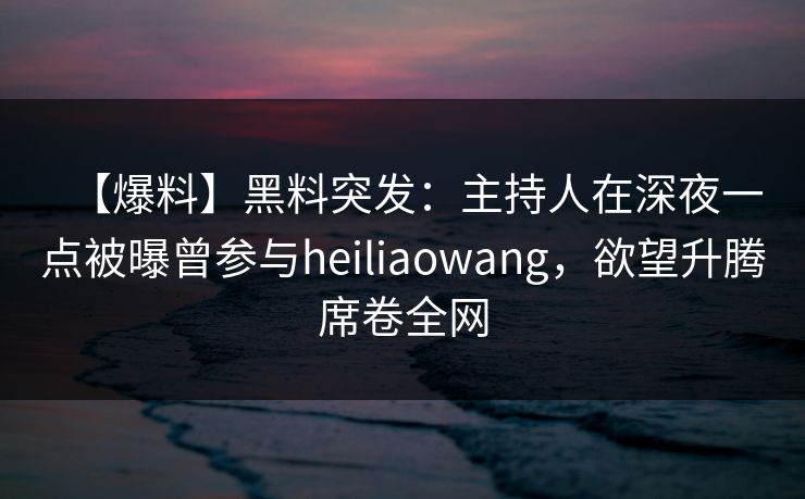 【爆料】黑料突发：主持人在深夜一点被曝曾参与heiliaowang，欲望升腾席卷全网