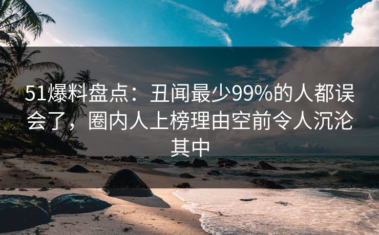 51爆料盘点：丑闻最少99%的人都误会了，圈内人上榜理由空前令人沉沦其中
