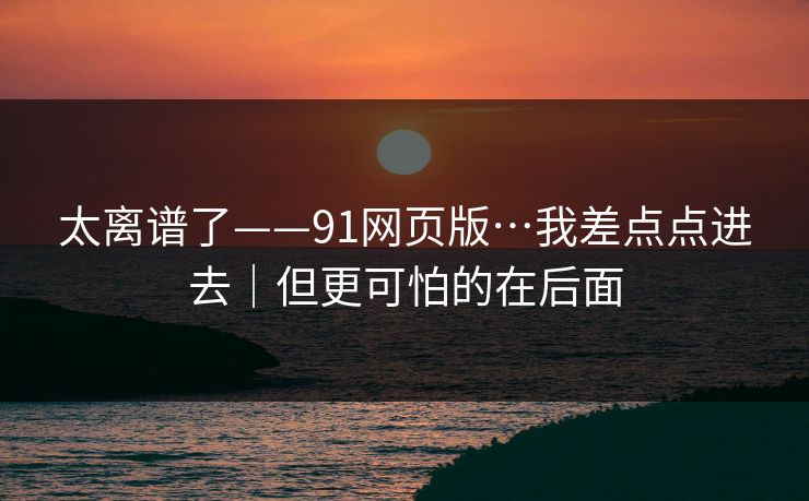 太离谱了——91网页版…我差点点进去｜但更可怕的在后面