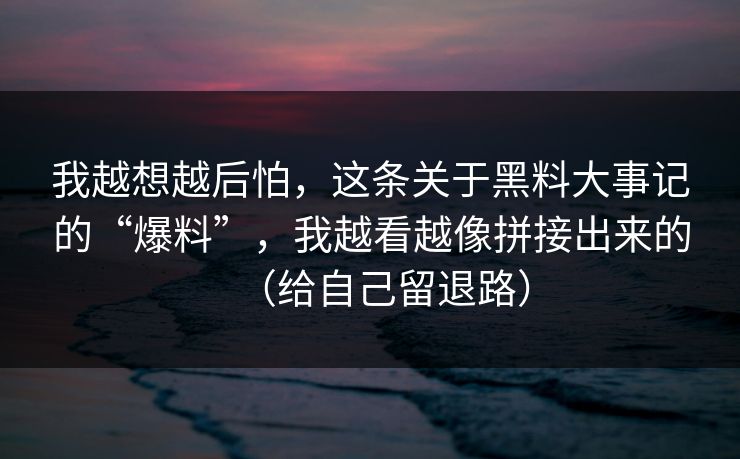 我越想越后怕，这条关于黑料大事记的“爆料”，我越看越像拼接出来的（给自己留退路）