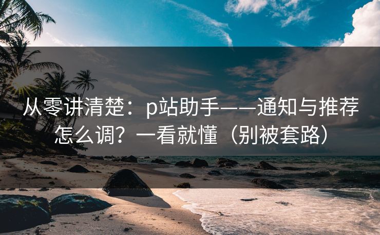 从零讲清楚：p站助手——通知与推荐怎么调？一看就懂（别被套路）