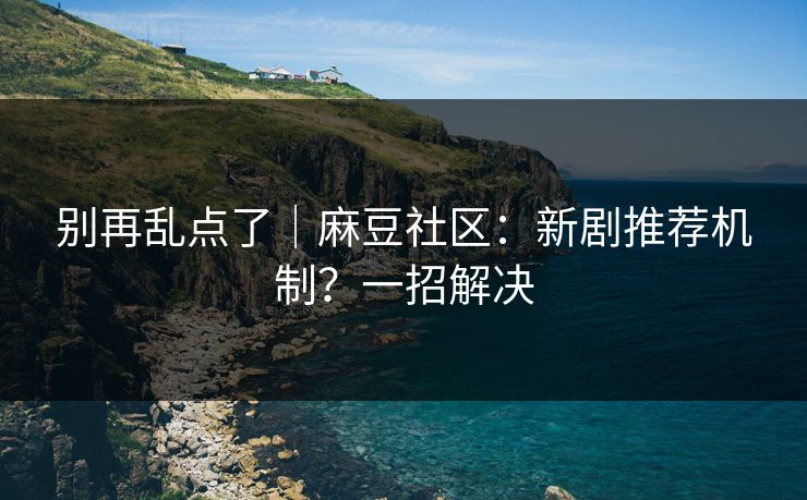 别再乱点了｜麻豆社区：新剧推荐机制？一招解决