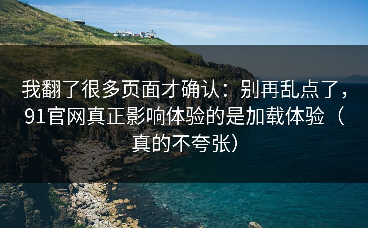 我翻了很多页面才确认：别再乱点了，91官网真正影响体验的是加载体验（真的不夸张）