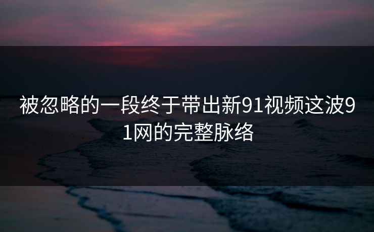被忽略的一段终于带出新91视频这波91网的完整脉络