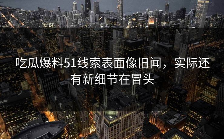 吃瓜爆料51线索表面像旧闻，实际还有新细节在冒头