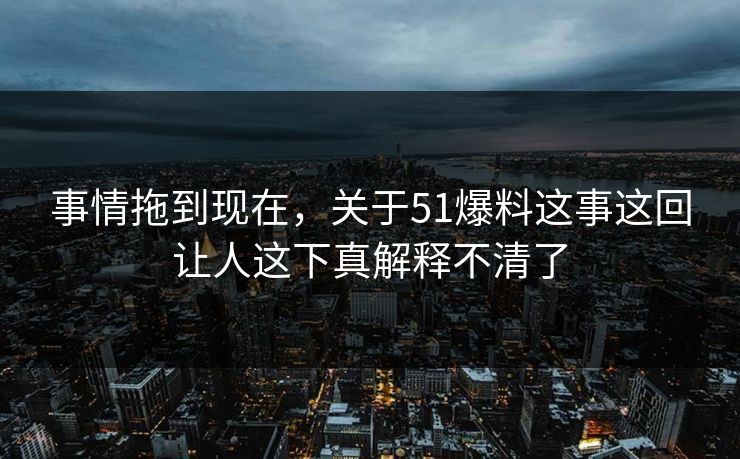 事情拖到现在，关于51爆料这事这回让人这下真解释不清了