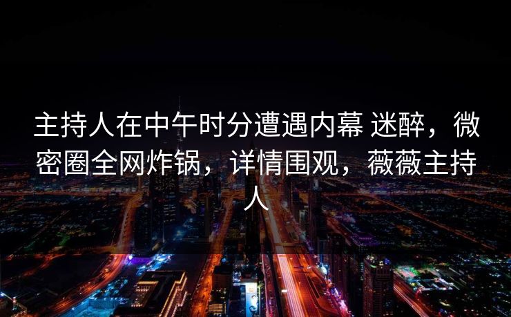 主持人在中午时分遭遇内幕 迷醉，微密圈全网炸锅，详情围观，薇薇主持人
