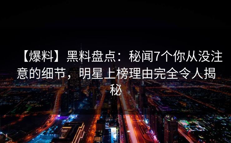 【爆料】黑料盘点：秘闻7个你从没注意的细节，明星上榜理由完全令人揭秘